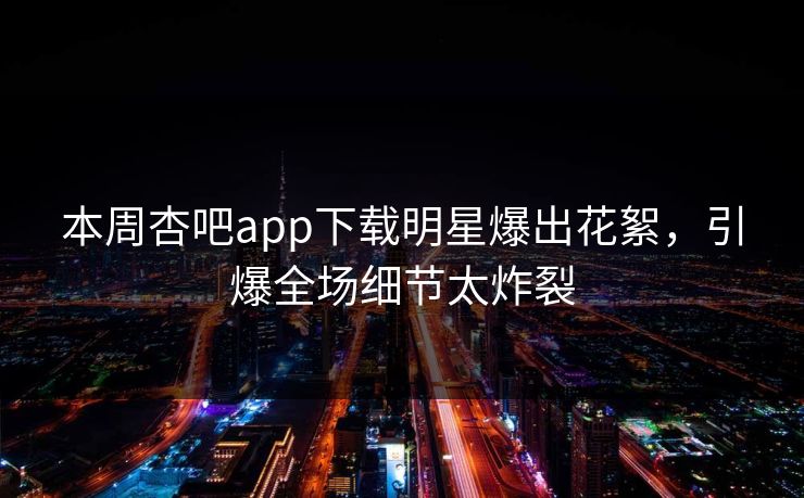 本周杏吧app下载明星爆出花絮，引爆全场细节太炸裂