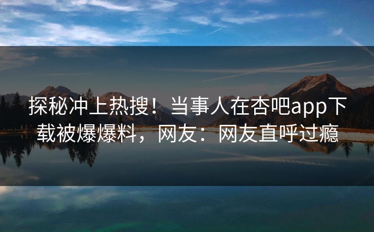 探秘冲上热搜！当事人在杏吧app下载被爆爆料，网友：网友直呼过瘾