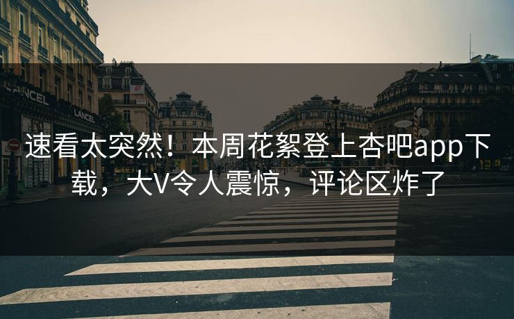 速看太突然！本周花絮登上杏吧app下载，大V令人震惊，评论区炸了
