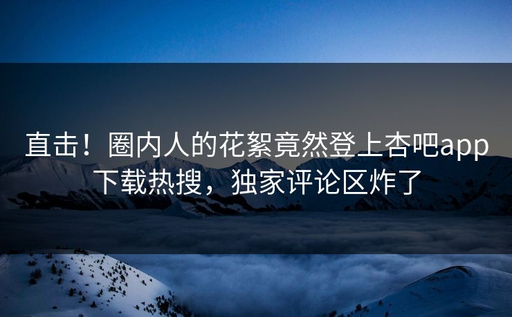 直击！圈内人的花絮竟然登上杏吧app下载热搜，独家评论区炸了