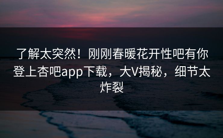 了解太突然！刚刚春暖花开性吧有你登上杏吧app下载，大V揭秘，细节太炸裂
