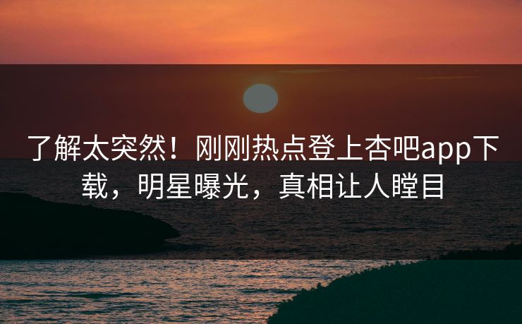 了解太突然！刚刚热点登上杏吧app下载，明星曝光，真相让人瞠目