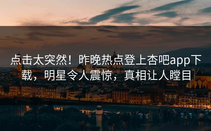 点击太突然！昨晚热点登上杏吧app下载，明星令人震惊，真相让人瞠目