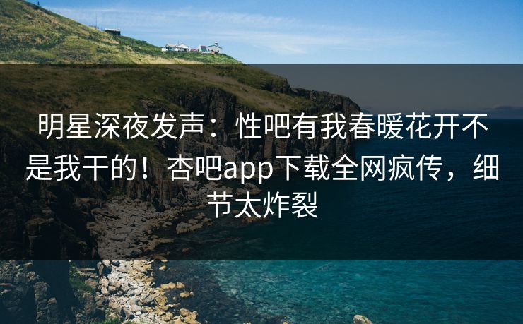 明星深夜发声：性吧有我春暖花开不是我干的！杏吧app下载全网疯传，细节太炸裂