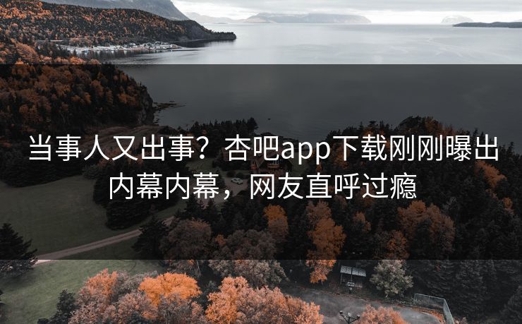 当事人又出事？杏吧app下载刚刚曝出内幕内幕，网友直呼过瘾