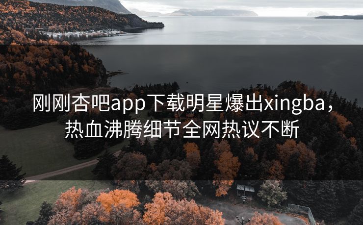 刚刚杏吧app下载明星爆出xingba，热血沸腾细节全网热议不断