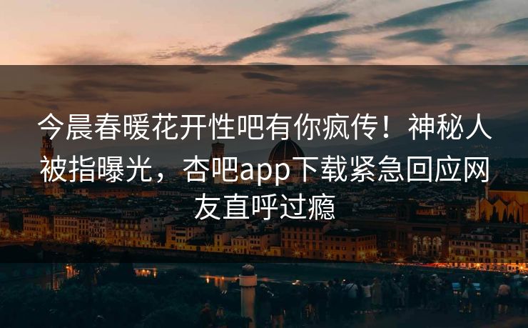今晨春暖花开性吧有你疯传！神秘人被指曝光，杏吧app下载紧急回应网友直呼过瘾