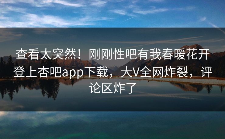 查看太突然！刚刚性吧有我春暖花开登上杏吧app下载，大V全网炸裂，评论区炸了