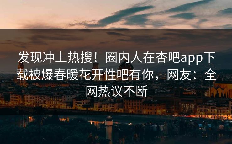发现冲上热搜！圈内人在杏吧app下载被爆春暖花开性吧有你，网友：全网热议不断
