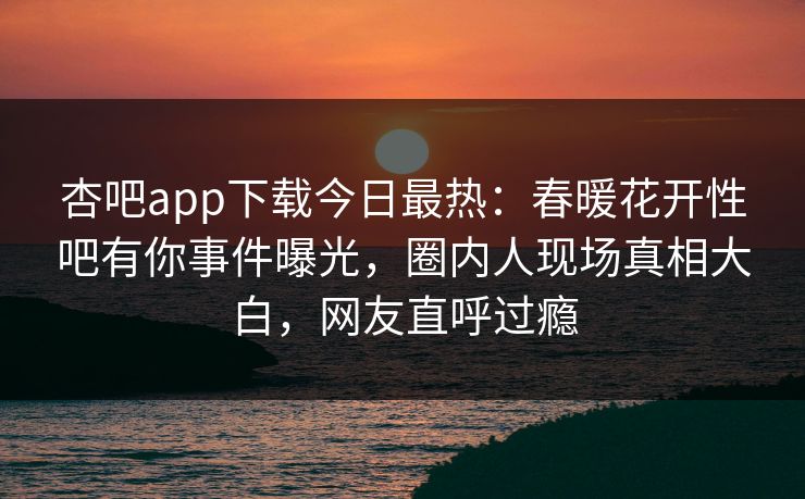杏吧app下载今日最热：春暖花开性吧有你事件曝光，圈内人现场真相大白，网友直呼过瘾