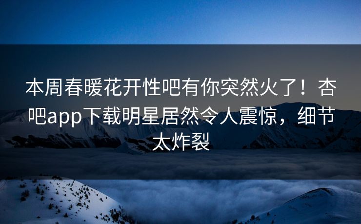 本周春暖花开性吧有你突然火了！杏吧app下载明星居然令人震惊，细节太炸裂