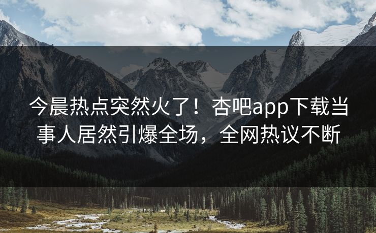今晨热点突然火了！杏吧app下载当事人居然引爆全场，全网热议不断