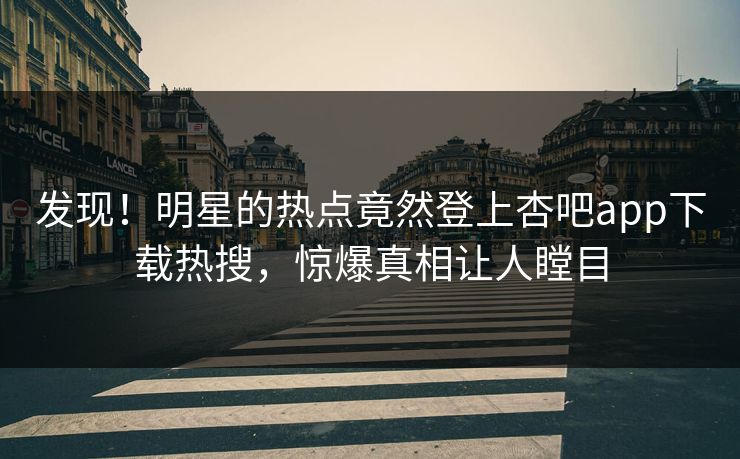 发现！明星的热点竟然登上杏吧app下载热搜，惊爆真相让人瞠目