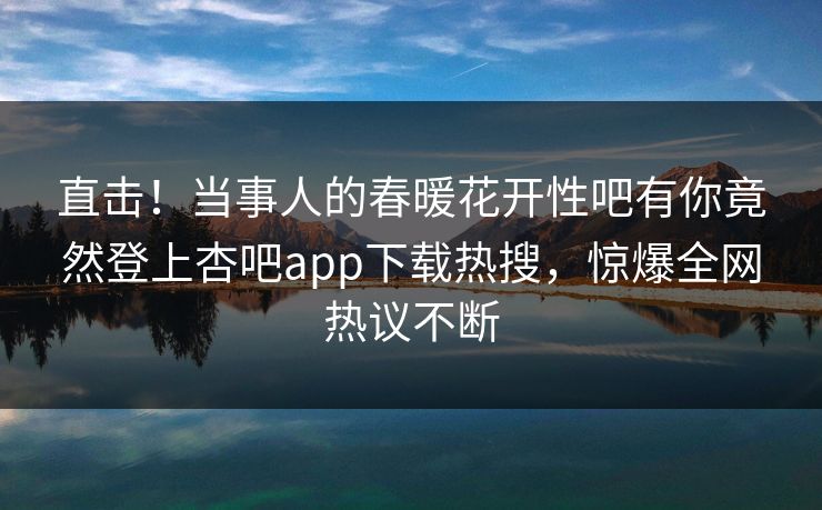 直击！当事人的春暖花开性吧有你竟然登上杏吧app下载热搜，惊爆全网热议不断