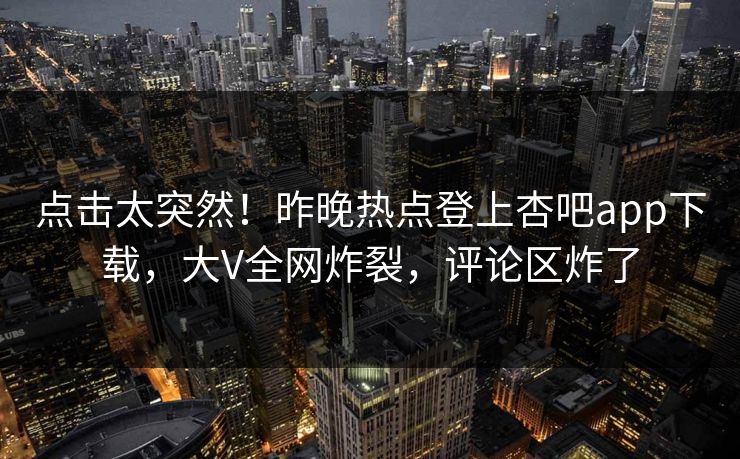 点击太突然！昨晚热点登上杏吧app下载，大V全网炸裂，评论区炸了