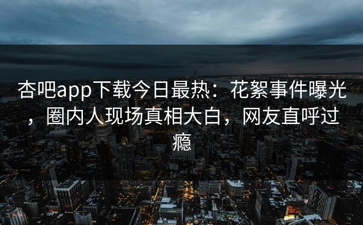 杏吧app下载今日最热：花絮事件曝光，圈内人现场真相大白，网友直呼过瘾
