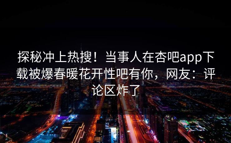 探秘冲上热搜！当事人在杏吧app下载被爆春暖花开性吧有你，网友：评论区炸了