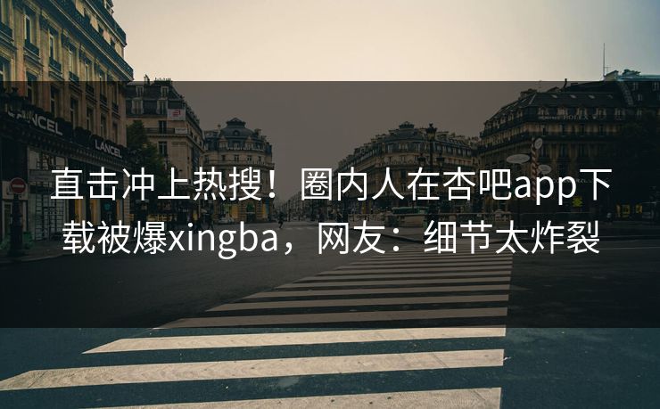 直击冲上热搜！圈内人在杏吧app下载被爆xingba，网友：细节太炸裂