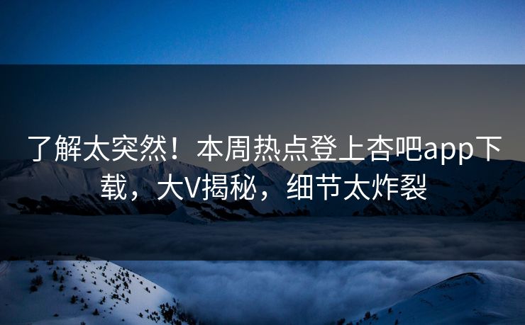了解太突然！本周热点登上杏吧app下载，大V揭秘，细节太炸裂