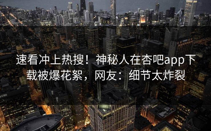 速看冲上热搜！神秘人在杏吧app下载被爆花絮，网友：细节太炸裂