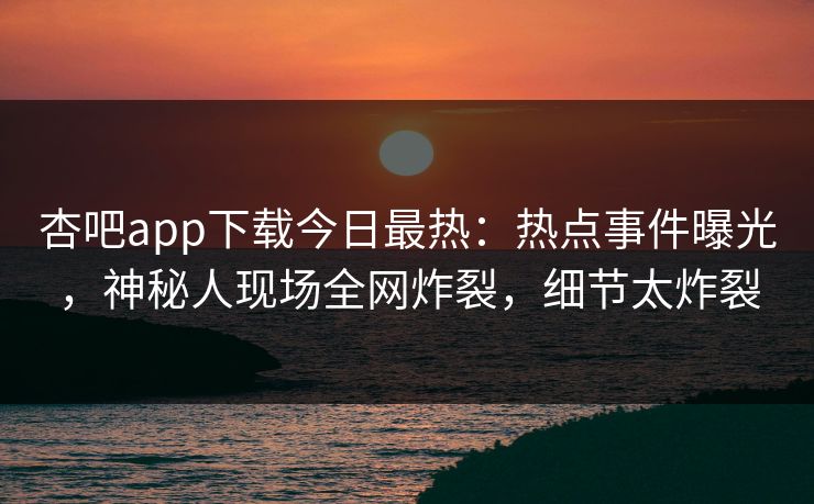 杏吧app下载今日最热：热点事件曝光，神秘人现场全网炸裂，细节太炸裂