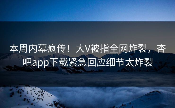 本周内幕疯传！大V被指全网炸裂，杏吧app下载紧急回应细节太炸裂