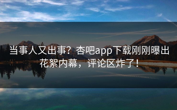 当事人又出事？杏吧app下载刚刚曝出花絮内幕，评论区炸了！