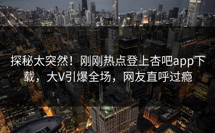 探秘太突然！刚刚热点登上杏吧app下载，大V引爆全场，网友直呼过瘾