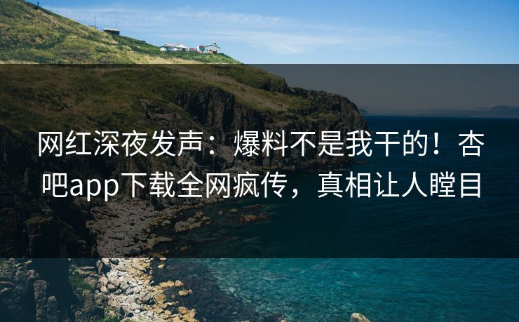 网红深夜发声：爆料不是我干的！杏吧app下载全网疯传，真相让人瞠目