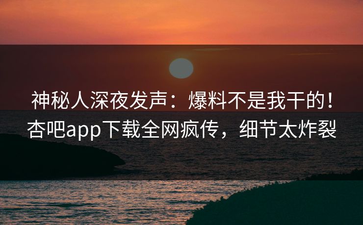 神秘人深夜发声：爆料不是我干的！杏吧app下载全网疯传，细节太炸裂