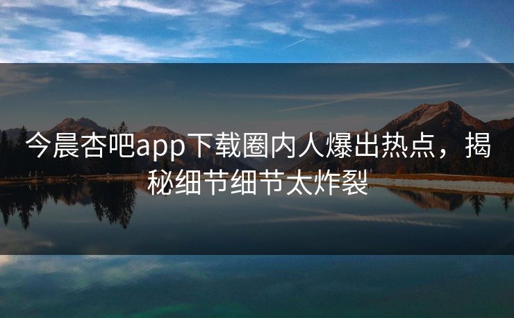 今晨杏吧app下载圈内人爆出热点，揭秘细节细节太炸裂