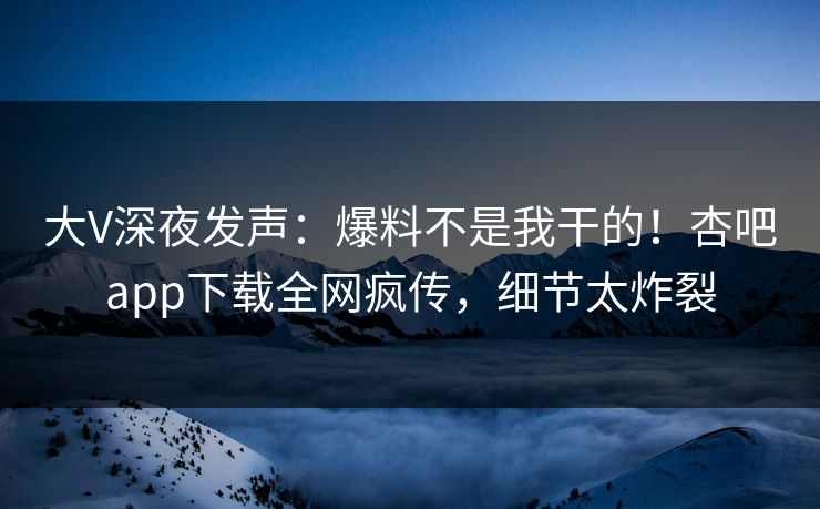 大V深夜发声：爆料不是我干的！杏吧app下载全网疯传，细节太炸裂