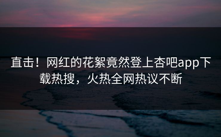 直击！网红的花絮竟然登上杏吧app下载热搜，火热全网热议不断