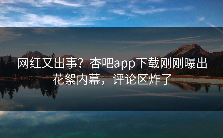 网红又出事？杏吧app下载刚刚曝出花絮内幕，评论区炸了