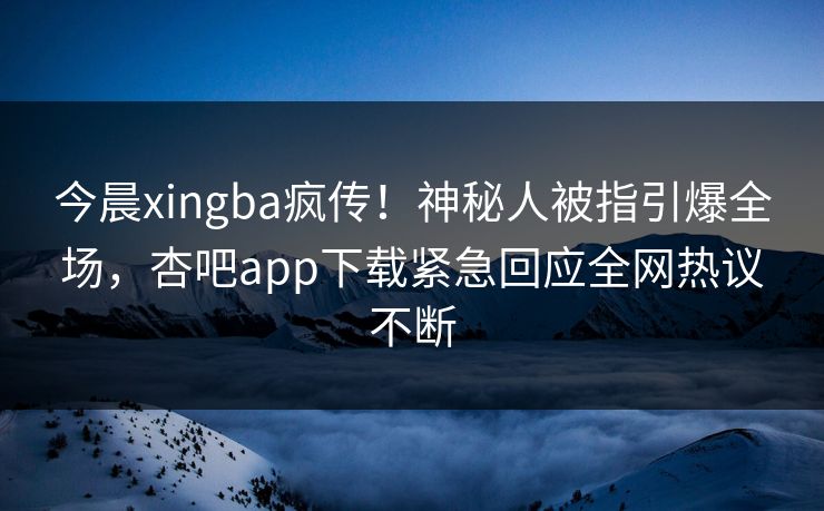 今晨xingba疯传！神秘人被指引爆全场，杏吧app下载紧急回应全网热议不断