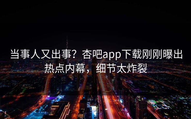 当事人又出事？杏吧app下载刚刚曝出热点内幕，细节太炸裂