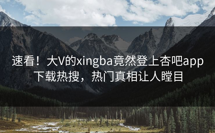 速看！大V的xingba竟然登上杏吧app下载热搜，热门真相让人瞠目