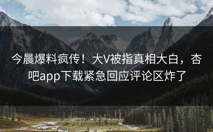 今晨爆料疯传！大V被指真相大白，杏吧app下载紧急回应评论区炸了