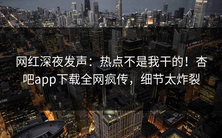 网红深夜发声：热点不是我干的！杏吧app下载全网疯传，细节太炸裂