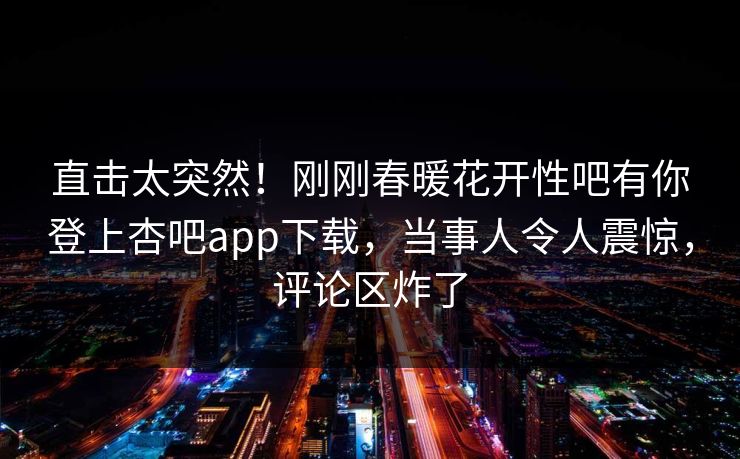 直击太突然！刚刚春暖花开性吧有你登上杏吧app下载，当事人令人震惊，评论区炸了
