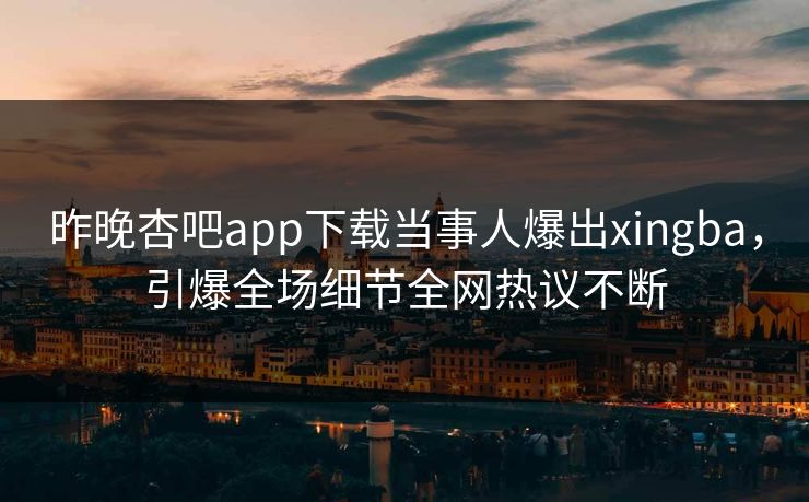 昨晚杏吧app下载当事人爆出xingba，引爆全场细节全网热议不断