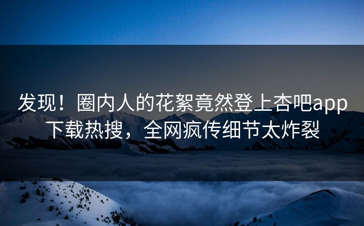 发现！圈内人的花絮竟然登上杏吧app下载热搜，全网疯传细节太炸裂