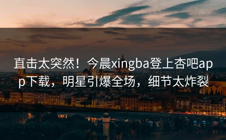 直击太突然！今晨xingba登上杏吧app下载，明星引爆全场，细节太炸裂