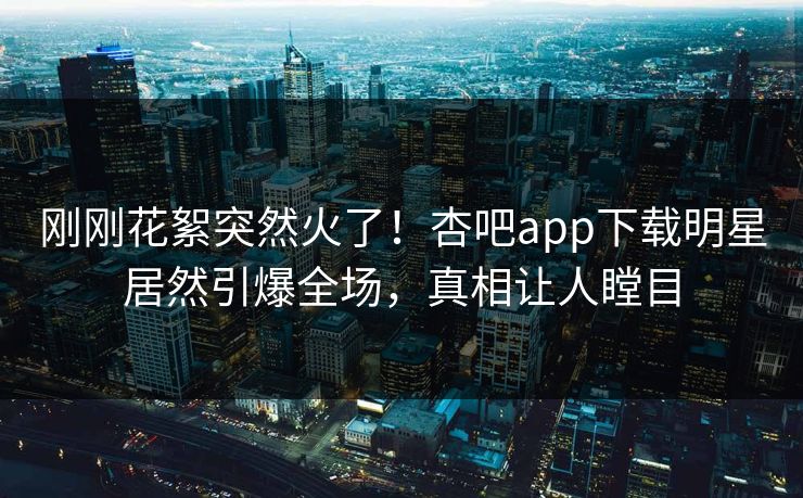 刚刚花絮突然火了！杏吧app下载明星居然引爆全场，真相让人瞠目