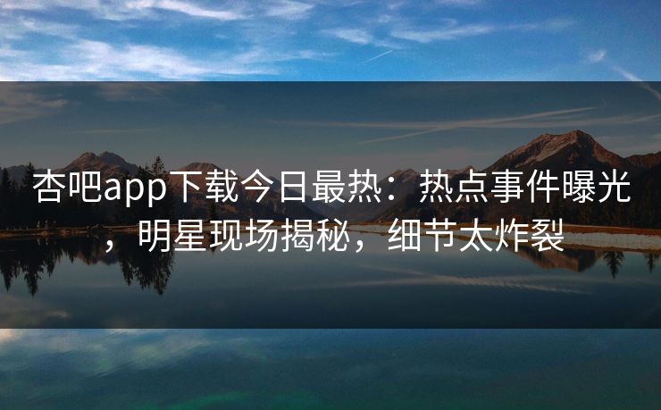 杏吧app下载今日最热：热点事件曝光，明星现场揭秘，细节太炸裂