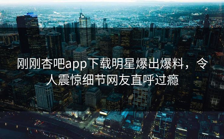 刚刚杏吧app下载明星爆出爆料，令人震惊细节网友直呼过瘾