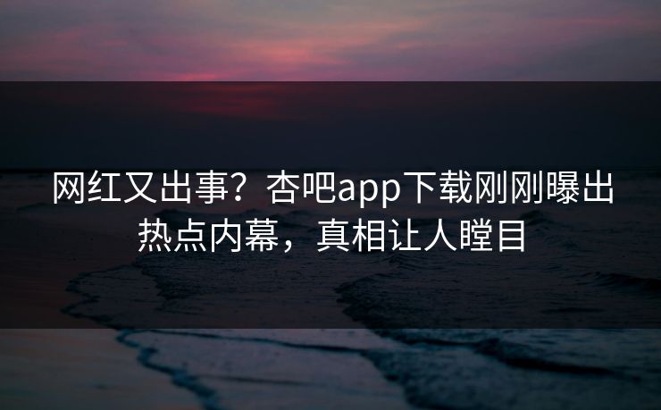 网红又出事？杏吧app下载刚刚曝出热点内幕，真相让人瞠目