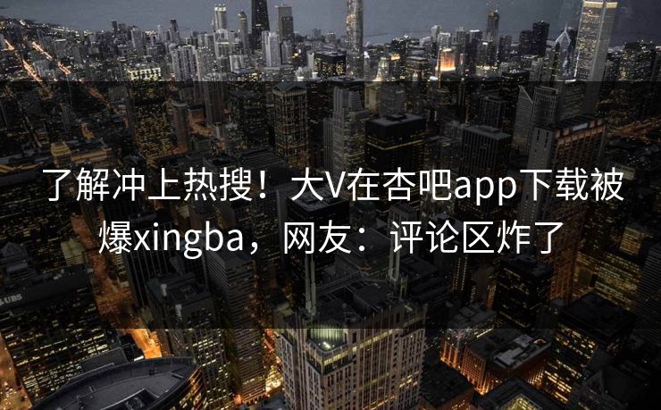 了解冲上热搜！大V在杏吧app下载被爆xingba，网友：评论区炸了