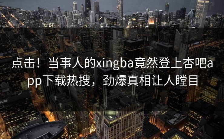 点击！当事人的xingba竟然登上杏吧app下载热搜，劲爆真相让人瞠目