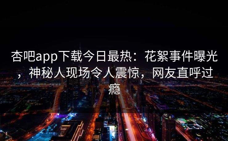 杏吧app下载今日最热：花絮事件曝光，神秘人现场令人震惊，网友直呼过瘾